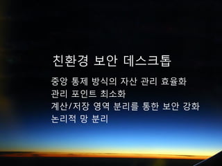 친환경 보안 데스크톱
중앙 통제 방식의 자산 관리 효율화
관리 포인트 최소화
계산/저장 영역 분리를 통한 보안 강화
논리적 망 분리
 