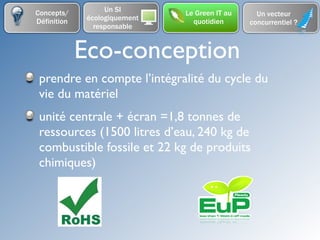 Concepts/          Un SI       Le Green IT au     Un vecteur
Définition    écologiquement     quotidien      concurrentiel ?
                responsable


             Eco-conception
 prendre en compte l’intégralité du cycle du
 vie du matériel
 unité centrale + écran =1,8 tonnes de
 ressources (1500 litres d’eau, 240 kg de
 combustible fossile et 22 kg de produits
 chimiques)
 