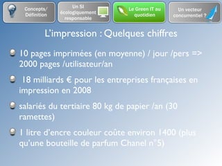 Concepts/         Un SI       Le Green IT au     Un vecteur
 Définition   écologiquement     quotidien      concurrentiel ?
                responsable


         L’impression : Quelques chiffres
10 pages imprimées (en moyenne) / jour /pers =>
2000 pages /utilisateur/an
 18 milliards € pour les entreprises françaises en
impression en 2008
salariés du tertiaire 80 kg de papier /an (30
ramettes)
1 litre d’encre couleur coûte environ 1400 (plus
qu’une bouteille de parfum Chanel n°5)
 
