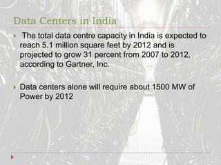 Data Centers in India The total data centre capacity in India is expected to reach 5.1 million square feet by 2012 and is projected to grow 31 percent from 2007 to 2012, according to Gartner, Inc.Data centers alone will require about 1500 MW of Power by 2012