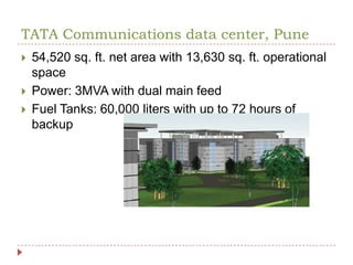 TATA Communications data center, Pune54,520 sq. ft. net area with 13,630 sq. ft. operational spacePower: 3MVA with dual main feed Fuel Tanks: 60,000 liters with up to 72 hours of backup