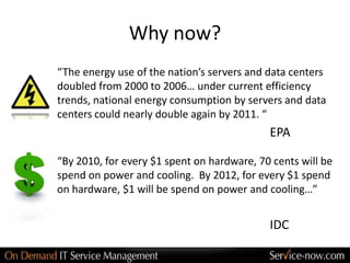 Why now?
“The energy use of the nation’s servers and data centers
doubled from 2000 to 2006… under current efficiency
trends, national energy consumption by servers and data
centers could nearly double again by 2011. “
                                            EPA

“By 2010, for every $1 spent on hardware, 70 cents will be
spend on power and cooling. By 2012, for every $1 spend
on hardware, $1 will be spend on power and cooling…”


                                            IDC
 