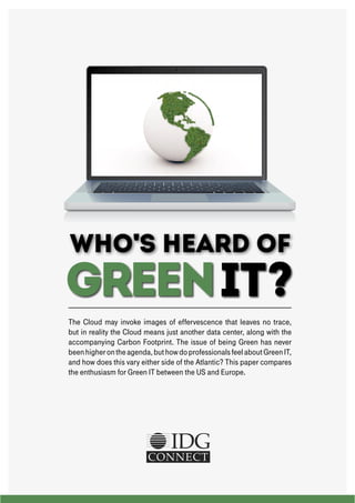 Who's HEARD OF

GREEN IT?
The Cloud may invoke images of effervescence that leaves no trace,
but in reality the Cloud means just another data center, along with the
accompanying Carbon Footprint. The issue of being Green has never
been higher on the agenda, but how do professionals feel about Green IT,
and how does this vary either side of the Atlantic? This paper compares
the enthusiasm for Green IT between the US and Europe.

 