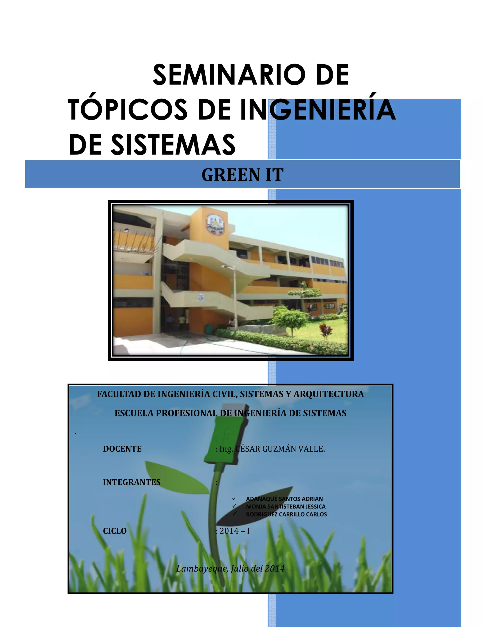 SEMINARIO DE
TÓPICOS DE INGENIERÍA
DE SISTEMAS
FACULTAD DE INGENIERÍA CIVIL, SISTEMAS Y ARQUITECTURA
ESCUELA PROFESIONAL DE INGENIERÍA DE SISTEMAS
.
DOCENTE
INTEGRANTES
CICLO
Lambayeque, Juli
SEMINARIO DE
TÓPICOS DE INGENIERÍA
DE SISTEMAS
GREEN IT
FACULTAD DE INGENIERÍA CIVIL, SISTEMAS Y ARQUITECTURA
ESCUELA PROFESIONAL DE INGENIERÍA DE SISTEMAS
: Ing. CÉSAR GUZMÁN VALLE.
:
ADANAQUÉ SANTOS ADRIAN
MONJA SANTISTEBAN JESSICA
RODRIGUEZ CARRILLO CARLOS
: 2014 – I
Lambayeque, Julio del 2014
TÓPICOS DE INGENIERÍA
FACULTAD DE INGENIERÍA CIVIL, SISTEMAS Y ARQUITECTURA
 