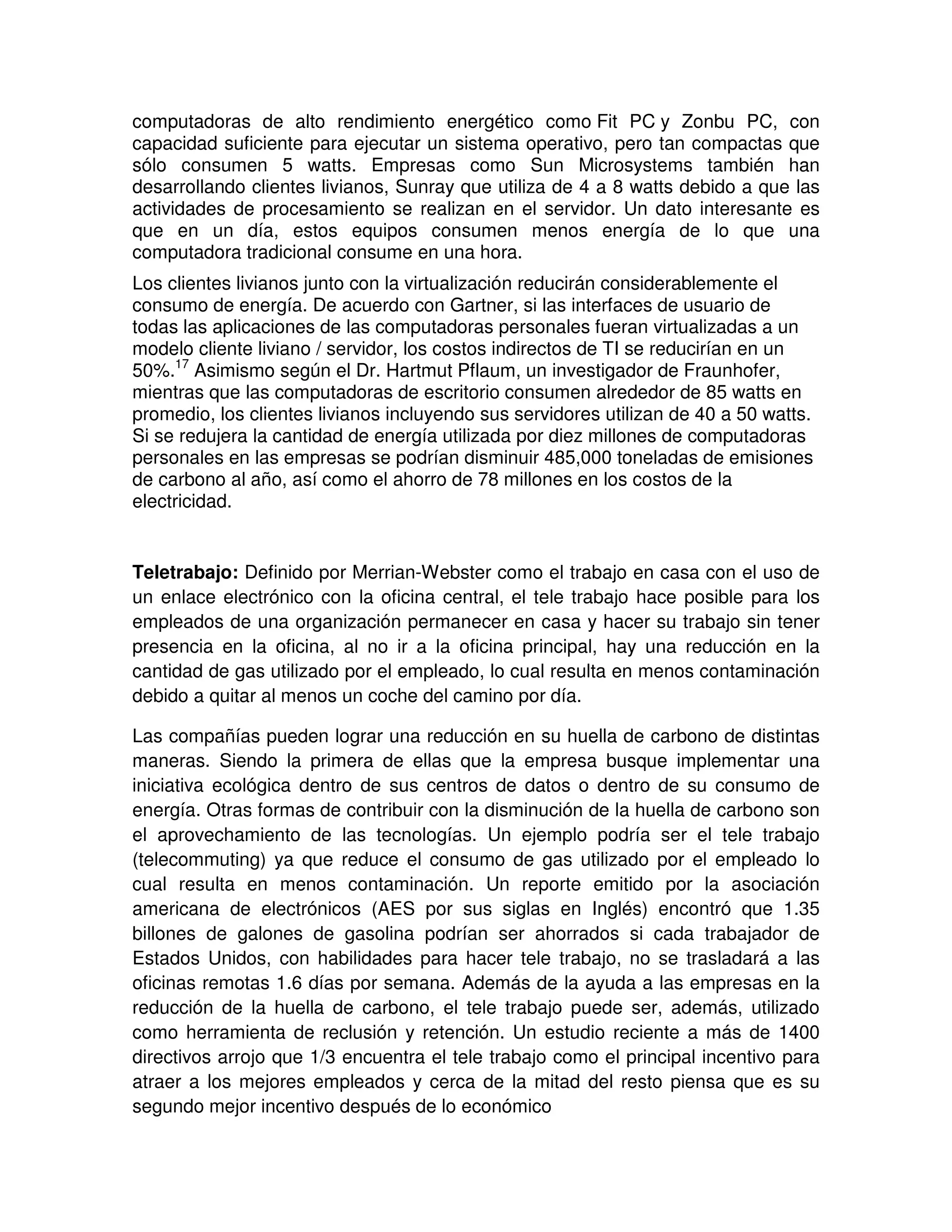 computadoras de alto rendimiento energético como Fit PC y Zonbu PC, con
capacidad suficiente para ejecutar un sistema operativo, pero tan compactas que
sólo consumen 5 watts. Empresas como Sun Microsystems también han
desarrollando clientes livianos, Sunray que utiliza de 4 a 8 watts debido a que las
actividades de procesamiento se realizan en el servidor. Un dato interesante es
que en un día, estos equipos consumen menos energía de lo que una
computadora tradicional consume en una hora.
Los clientes livianos junto con la virtualización reducirán considerablemente el
consumo de energía. De acuerdo con Gartner, si las interfaces de usuario de
todas las aplicaciones de las computadoras personales fueran virtualizadas a un
modelo cliente liviano / servidor, los costos indirectos de TI se reducirían en un
50%.17
Asimismo según el Dr. Hartmut Pflaum, un investigador de Fraunhofer,
mientras que las computadoras de escritorio consumen alrededor de 85 watts en
promedio, los clientes livianos incluyendo sus servidores utilizan de 40 a 50 watts.
Si se redujera la cantidad de energía utilizada por diez millones de computadoras
personales en las empresas se podrían disminuir 485,000 toneladas de emisiones
de carbono al año, así como el ahorro de 78 millones en los costos de la
electricidad.
Teletrabajo: Definido por Merrian-Webster como el trabajo en casa con el uso de
un enlace electrónico con la oficina central, el tele trabajo hace posible para los
empleados de una organización permanecer en casa y hacer su trabajo sin tener
presencia en la oficina, al no ir a la oficina principal, hay una reducción en la
cantidad de gas utilizado por el empleado, lo cual resulta en menos contaminación
debido a quitar al menos un coche del camino por día.
Las compañías pueden lograr una reducción en su huella de carbono de distintas
maneras. Siendo la primera de ellas que la empresa busque implementar una
iniciativa ecológica dentro de sus centros de datos o dentro de su consumo de
energía. Otras formas de contribuir con la disminución de la huella de carbono son
el aprovechamiento de las tecnologías. Un ejemplo podría ser el tele trabajo
(telecommuting) ya que reduce el consumo de gas utilizado por el empleado lo
cual resulta en menos contaminación. Un reporte emitido por la asociación
americana de electrónicos (AES por sus siglas en Inglés) encontró que 1.35
billones de galones de gasolina podrían ser ahorrados si cada trabajador de
Estados Unidos, con habilidades para hacer tele trabajo, no se trasladará a las
oficinas remotas 1.6 días por semana. Además de la ayuda a las empresas en la
reducción de la huella de carbono, el tele trabajo puede ser, además, utilizado
como herramienta de reclusión y retención. Un estudio reciente a más de 1400
directivos arrojo que 1/3 encuentra el tele trabajo como el principal incentivo para
atraer a los mejores empleados y cerca de la mitad del resto piensa que es su
segundo mejor incentivo después de lo económico
 
