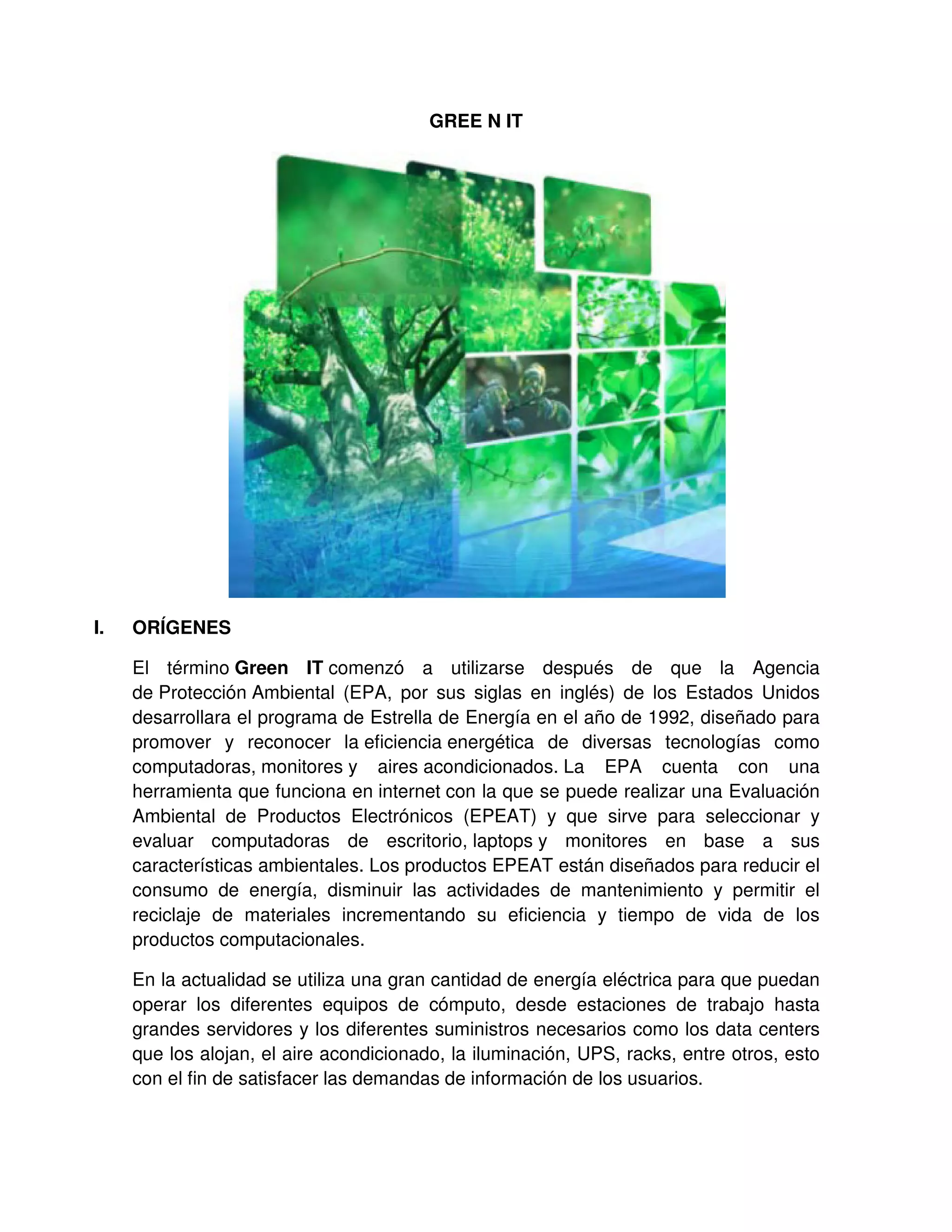 GREE N IT
I. ORÍGENES
El término Green IT comenzó a utilizarse después de que la Agencia
de Protección Ambiental (EPA, por sus siglas en inglés) de los Estados Unidos
desarrollara el programa de Estrella de Energía en el año de 1992, diseñado para
promover y reconocer la eficiencia energética de diversas tecnologías como
computadoras, monitores y aires acondicionados. La EPA cuenta con una
herramienta que funciona en internet con la que se puede realizar una Evaluación
Ambiental de Productos Electrónicos (EPEAT) y que sirve para seleccionar y
evaluar computadoras de escritorio, laptops y monitores en base a sus
características ambientales. Los productos EPEAT están diseñados para reducir el
consumo de energía, disminuir las actividades de mantenimiento y permitir el
reciclaje de materiales incrementando su eficiencia y tiempo de vida de los
productos computacionales.
En la actualidad se utiliza una gran cantidad de energía eléctrica para que puedan
operar los diferentes equipos de cómputo, desde estaciones de trabajo hasta
grandes servidores y los diferentes suministros necesarios como los data centers
que los alojan, el aire acondicionado, la iluminación, UPS, racks, entre otros, esto
con el fin de satisfacer las demandas de información de los usuarios.
 