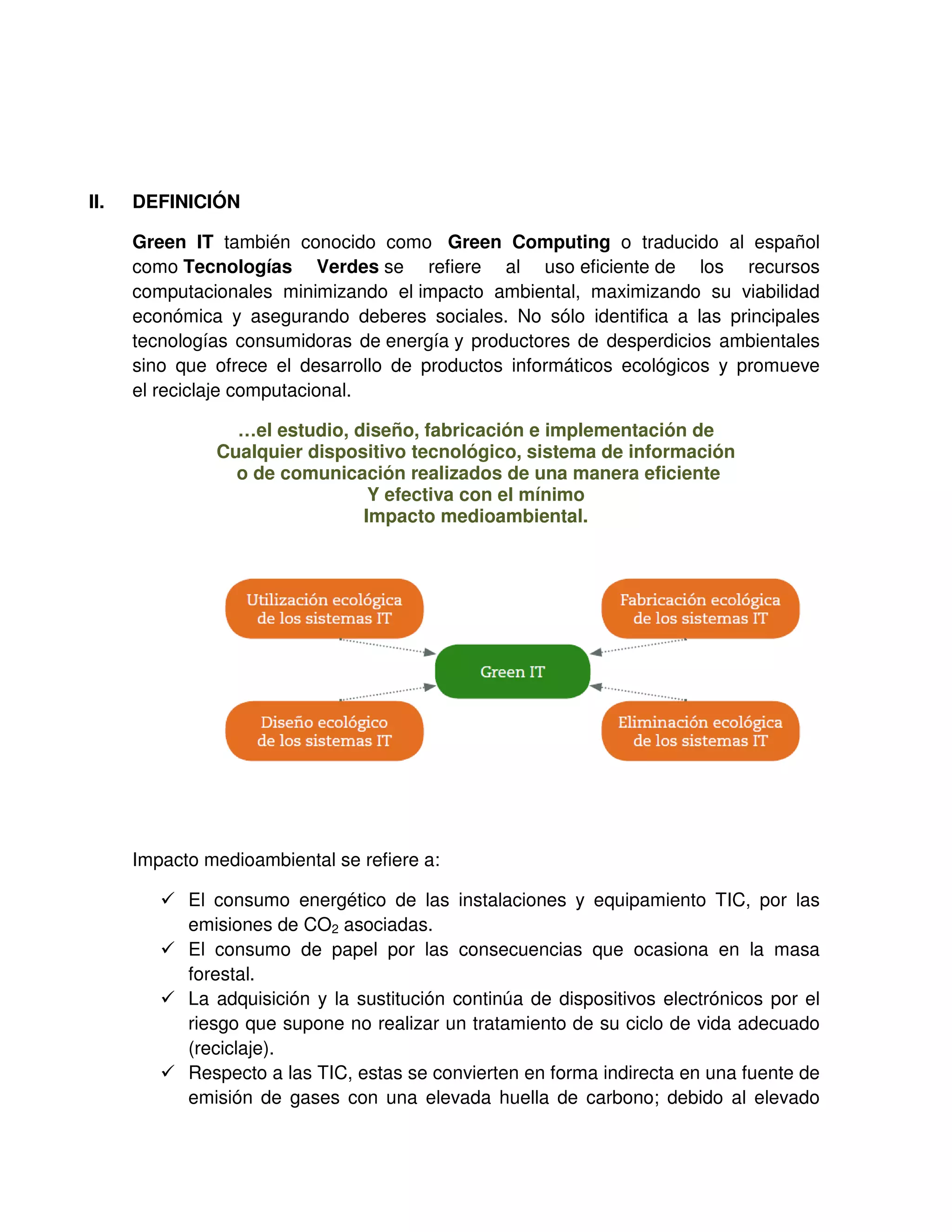 II. DEFINICIÓN
Green IT también conocido como Green Computing o traducido al español
como Tecnologías Verdes se refiere al uso eficiente de los recursos
computacionales minimizando el impacto ambiental, maximizando su viabilidad
económica y asegurando deberes sociales. No sólo identifica a las principales
tecnologías consumidoras de energía y productores de desperdicios ambientales
sino que ofrece el desarrollo de productos informáticos ecológicos y promueve
el reciclaje computacional.
…el estudio, diseño, fabricación e implementación de
Cualquier dispositivo tecnológico, sistema de información
o de comunicación realizados de una manera eficiente
Y efectiva con el mínimo
Impacto medioambiental.
Impacto medioambiental se refiere a:
El consumo energético de las instalaciones y equipamiento TIC, por las
emisiones de CO2 asociadas.
El consumo de papel por las consecuencias que ocasiona en la masa
forestal.
La adquisición y la sustitución continúa de dispositivos electrónicos por el
riesgo que supone no realizar un tratamiento de su ciclo de vida adecuado
(reciclaje).
Respecto a las TIC, estas se convierten en forma indirecta en una fuente de
emisión de gases con una elevada huella de carbono; debido al elevado
 