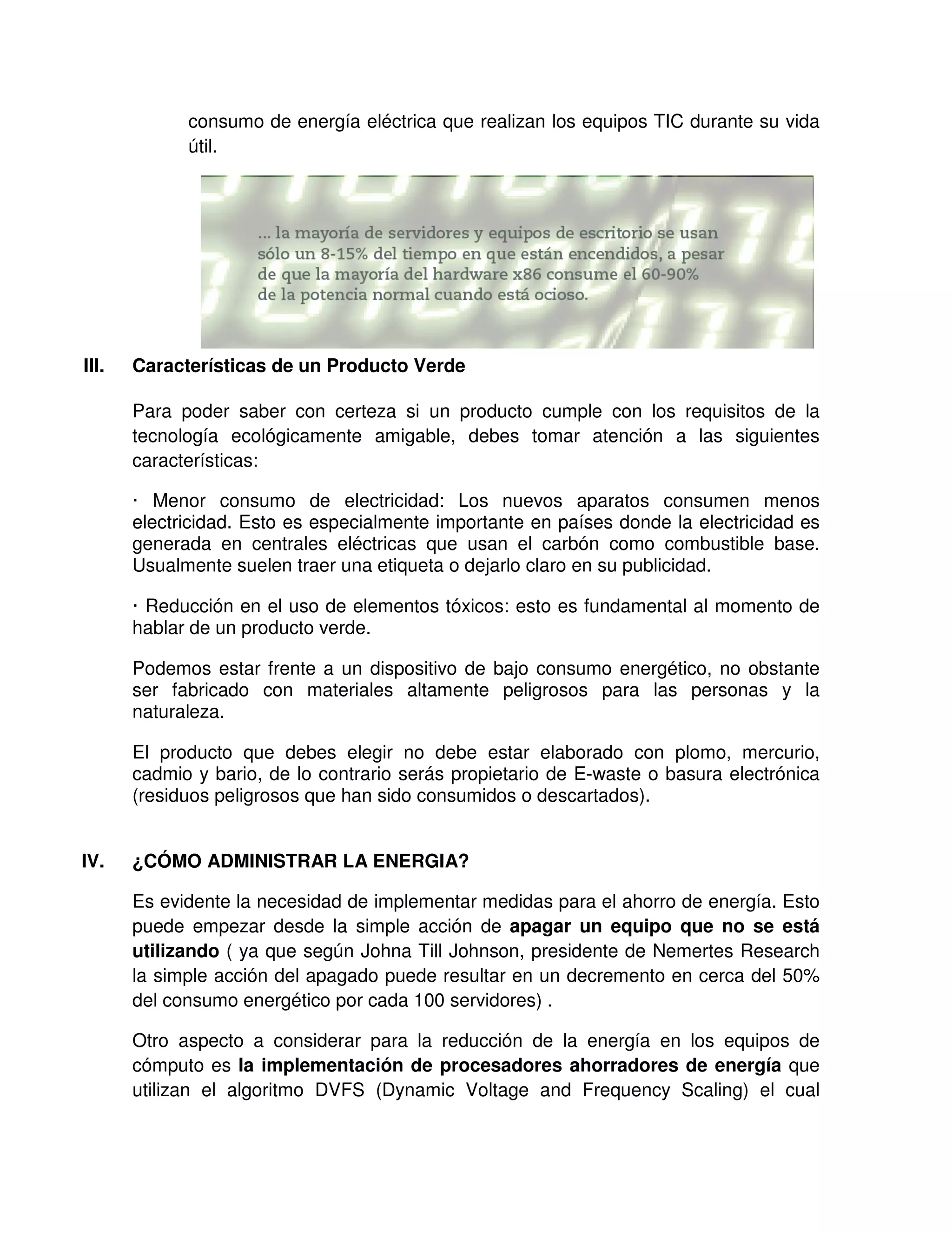 consumo de energía eléctrica que realizan los equipos TIC durante su vida
útil.
III. Características de un Producto Verde
Para poder saber con certeza si un producto cumple con los requisitos de la
tecnología ecológicamente amigable, debes tomar atención a las siguientes
características:
· Menor consumo de electricidad: Los nuevos aparatos consumen menos
electricidad. Esto es especialmente importante en países donde la electricidad es
generada en centrales eléctricas que usan el carbón como combustible base.
Usualmente suelen traer una etiqueta o dejarlo claro en su publicidad.
· Reducción en el uso de elementos tóxicos: esto es fundamental al momento de
hablar de un producto verde.
Podemos estar frente a un dispositivo de bajo consumo energético, no obstante
ser fabricado con materiales altamente peligrosos para las personas y la
naturaleza.
El producto que debes elegir no debe estar elaborado con plomo, mercurio,
cadmio y bario, de lo contrario serás propietario de E-waste o basura electrónica
(residuos peligrosos que han sido consumidos o descartados).
IV. ¿CÓMO ADMINISTRAR LA ENERGIA?
Es evidente la necesidad de implementar medidas para el ahorro de energía. Esto
puede empezar desde la simple acción de apagar un equipo que no se está
utilizando ( ya que según Johna Till Johnson, presidente de Nemertes Research
la simple acción del apagado puede resultar en un decremento en cerca del 50%
del consumo energético por cada 100 servidores) .
Otro aspecto a considerar para la reducción de la energía en los equipos de
cómputo es la implementación de procesadores ahorradores de energía que
utilizan el algoritmo DVFS (Dynamic Voltage and Frequency Scaling) el cual
 