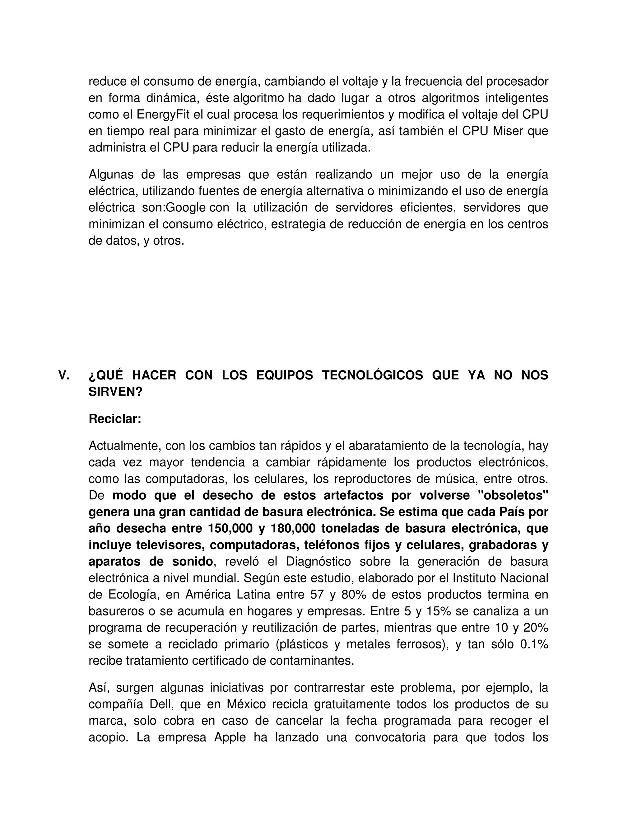 reduce el consumo de energía, cambiando el voltaje y la frecuencia del procesador
en forma dinámica, éste algoritmo ha dado lugar a otros algoritmos inteligentes
como el EnergyFit el cual procesa los requerimientos y modifica el voltaje del CPU
en tiempo real para minimizar el gasto de energía, así también el CPU Miser que
administra el CPU para reducir la energía utilizada.
Algunas de las empresas que están realizando un mejor uso de la energía
eléctrica, utilizando fuentes de energía alternativa o minimizando el uso de energía
eléctrica son:Google con la utilización de servidores eficientes, servidores que
minimizan el consumo eléctrico, estrategia de reducción de energía en los centros
de datos, y otros.
V. ¿QUÉ HACER CON LOS EQUIPOS TECNOLÓGICOS QUE YA NO NOS
SIRVEN?
Reciclar:
Actualmente, con los cambios tan rápidos y el abaratamiento de la tecnología, hay
cada vez mayor tendencia a cambiar rápidamente los productos electrónicos,
como las computadoras, los celulares, los reproductores de música, entre otros.
De modo que el desecho de estos artefactos por volverse "obsoletos"
genera una gran cantidad de basura electrónica. Se estima que cada País por
año desecha entre 150,000 y 180,000 toneladas de basura electrónica, que
incluye televisores, computadoras, teléfonos fijos y celulares, grabadoras y
aparatos de sonido, reveló el Diagnóstico sobre la generación de basura
electrónica a nivel mundial. Según este estudio, elaborado por el Instituto Nacional
de Ecología, en América Latina entre 57 y 80% de estos productos termina en
basureros o se acumula en hogares y empresas. Entre 5 y 15% se canaliza a un
programa de recuperación y reutilización de partes, mientras que entre 10 y 20%
se somete a reciclado primario (plásticos y metales ferrosos), y tan sólo 0.1%
recibe tratamiento certificado de contaminantes.
Así, surgen algunas iniciativas por contrarrestar este problema, por ejemplo, la
compañía Dell, que en México recicla gratuitamente todos los productos de su
marca, solo cobra en caso de cancelar la fecha programada para recoger el
acopio. La empresa Apple ha lanzado una convocatoria para que todos los
 