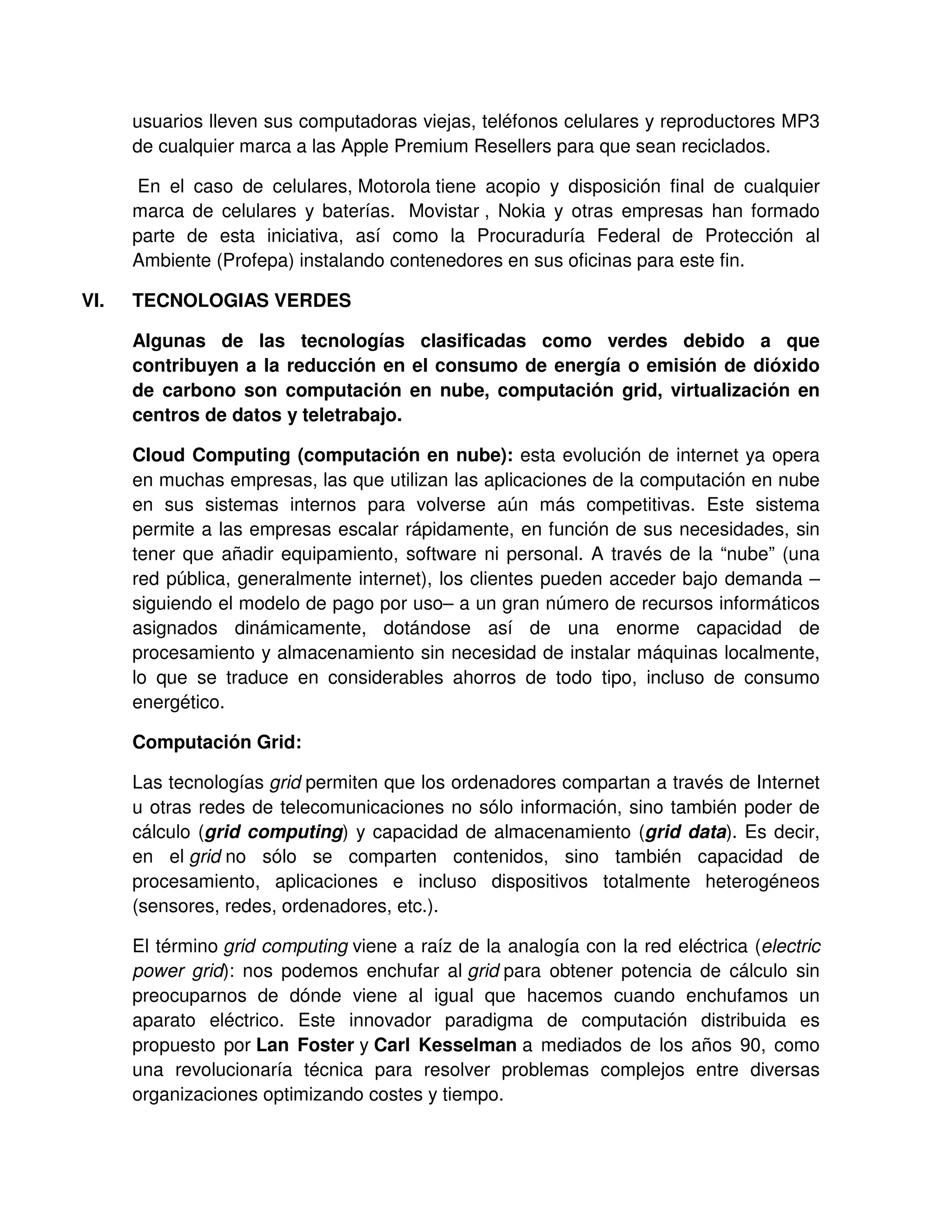 usuarios lleven sus computadoras viejas, teléfonos celulares y reproductores MP3
de cualquier marca a las Apple Premium Resellers para que sean reciclados.
En el caso de celulares, Motorola tiene acopio y disposición final de cualquier
marca de celulares y baterías. Movistar , Nokia y otras empresas han formado
parte de esta iniciativa, así como la Procuraduría Federal de Protección al
Ambiente (Profepa) instalando contenedores en sus oficinas para este fin.
VI. TECNOLOGIAS VERDES
Algunas de las tecnologías clasificadas como verdes debido a que
contribuyen a la reducción en el consumo de energía o emisión de dióxido
de carbono son computación en nube, computación grid, virtualización en
centros de datos y teletrabajo.
Cloud Computing (computación en nube): esta evolución de internet ya opera
en muchas empresas, las que utilizan las aplicaciones de la computación en nube
en sus sistemas internos para volverse aún más competitivas. Este sistema
permite a las empresas escalar rápidamente, en función de sus necesidades, sin
tener que añadir equipamiento, software ni personal. A través de la “nube” (una
red pública, generalmente internet), los clientes pueden acceder bajo demanda –
siguiendo el modelo de pago por uso– a un gran número de recursos informáticos
asignados dinámicamente, dotándose así de una enorme capacidad de
procesamiento y almacenamiento sin necesidad de instalar máquinas localmente,
lo que se traduce en considerables ahorros de todo tipo, incluso de consumo
energético.
Computación Grid:
Las tecnologías grid permiten que los ordenadores compartan a través de Internet
u otras redes de telecomunicaciones no sólo información, sino también poder de
cálculo (grid computing) y capacidad de almacenamiento (grid data). Es decir,
en el grid no sólo se comparten contenidos, sino también capacidad de
procesamiento, aplicaciones e incluso dispositivos totalmente heterogéneos
(sensores, redes, ordenadores, etc.).
El término grid computing viene a raíz de la analogía con la red eléctrica (electric
power grid): nos podemos enchufar al grid para obtener potencia de cálculo sin
preocuparnos de dónde viene al igual que hacemos cuando enchufamos un
aparato eléctrico. Este innovador paradigma de computación distribuida es
propuesto por Lan Foster y Carl Kesselman a mediados de los años 90, como
una revolucionaría técnica para resolver problemas complejos entre diversas
organizaciones optimizando costes y tiempo.
 