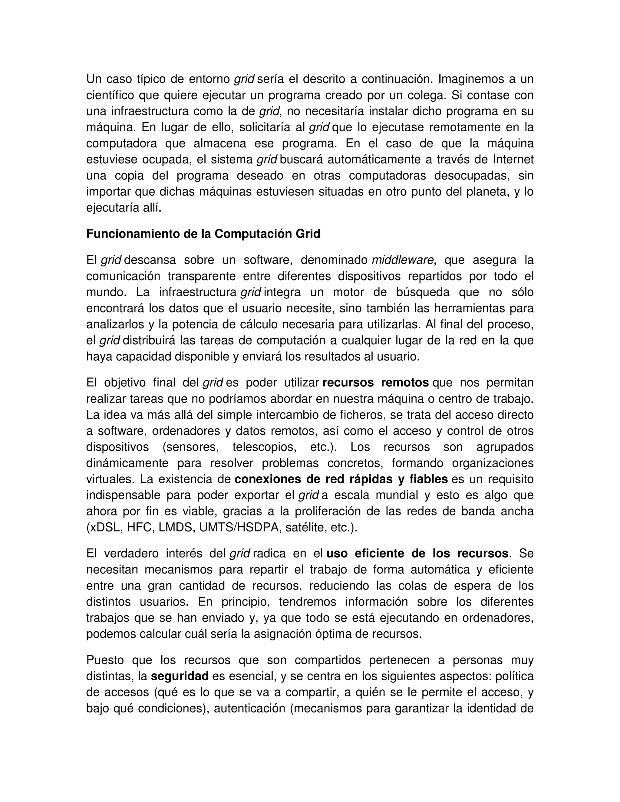 Un caso típico de entorno grid sería el descrito a continuación. Imaginemos a un
científico que quiere ejecutar un programa creado por un colega. Si contase con
una infraestructura como la de grid, no necesitaría instalar dicho programa en su
máquina. En lugar de ello, solicitaría al grid que lo ejecutase remotamente en la
computadora que almacena ese programa. En el caso de que la máquina
estuviese ocupada, el sistema grid buscará automáticamente a través de Internet
una copia del programa deseado en otras computadoras desocupadas, sin
importar que dichas máquinas estuviesen situadas en otro punto del planeta, y lo
ejecutaría allí.
Funcionamiento de la Computación Grid
El grid descansa sobre un software, denominado middleware, que asegura la
comunicación transparente entre diferentes dispositivos repartidos por todo el
mundo. La infraestructura grid integra un motor de búsqueda que no sólo
encontrará los datos que el usuario necesite, sino también las herramientas para
analizarlos y la potencia de cálculo necesaria para utilizarlas. Al final del proceso,
el grid distribuirá las tareas de computación a cualquier lugar de la red en la que
haya capacidad disponible y enviará los resultados al usuario.
El objetivo final del grid es poder utilizar recursos remotos que nos permitan
realizar tareas que no podríamos abordar en nuestra máquina o centro de trabajo.
La idea va más allá del simple intercambio de ficheros, se trata del acceso directo
a software, ordenadores y datos remotos, así como el acceso y control de otros
dispositivos (sensores, telescopios, etc.). Los recursos son agrupados
dinámicamente para resolver problemas concretos, formando organizaciones
virtuales. La existencia de conexiones de red rápidas y fiables es un requisito
indispensable para poder exportar el grid a escala mundial y esto es algo que
ahora por fin es viable, gracias a la proliferación de las redes de banda ancha
(xDSL, HFC, LMDS, UMTS/HSDPA, satélite, etc.).
El verdadero interés del grid radica en el uso eficiente de los recursos. Se
necesitan mecanismos para repartir el trabajo de forma automática y eficiente
entre una gran cantidad de recursos, reduciendo las colas de espera de los
distintos usuarios. En principio, tendremos información sobre los diferentes
trabajos que se han enviado y, ya que todo se está ejecutando en ordenadores,
podemos calcular cuál sería la asignación óptima de recursos.
Puesto que los recursos que son compartidos pertenecen a personas muy
distintas, la seguridad es esencial, y se centra en los siguientes aspectos: política
de accesos (qué es lo que se va a compartir, a quién se le permite el acceso, y
bajo qué condiciones), autenticación (mecanismos para garantizar la identidad de
 