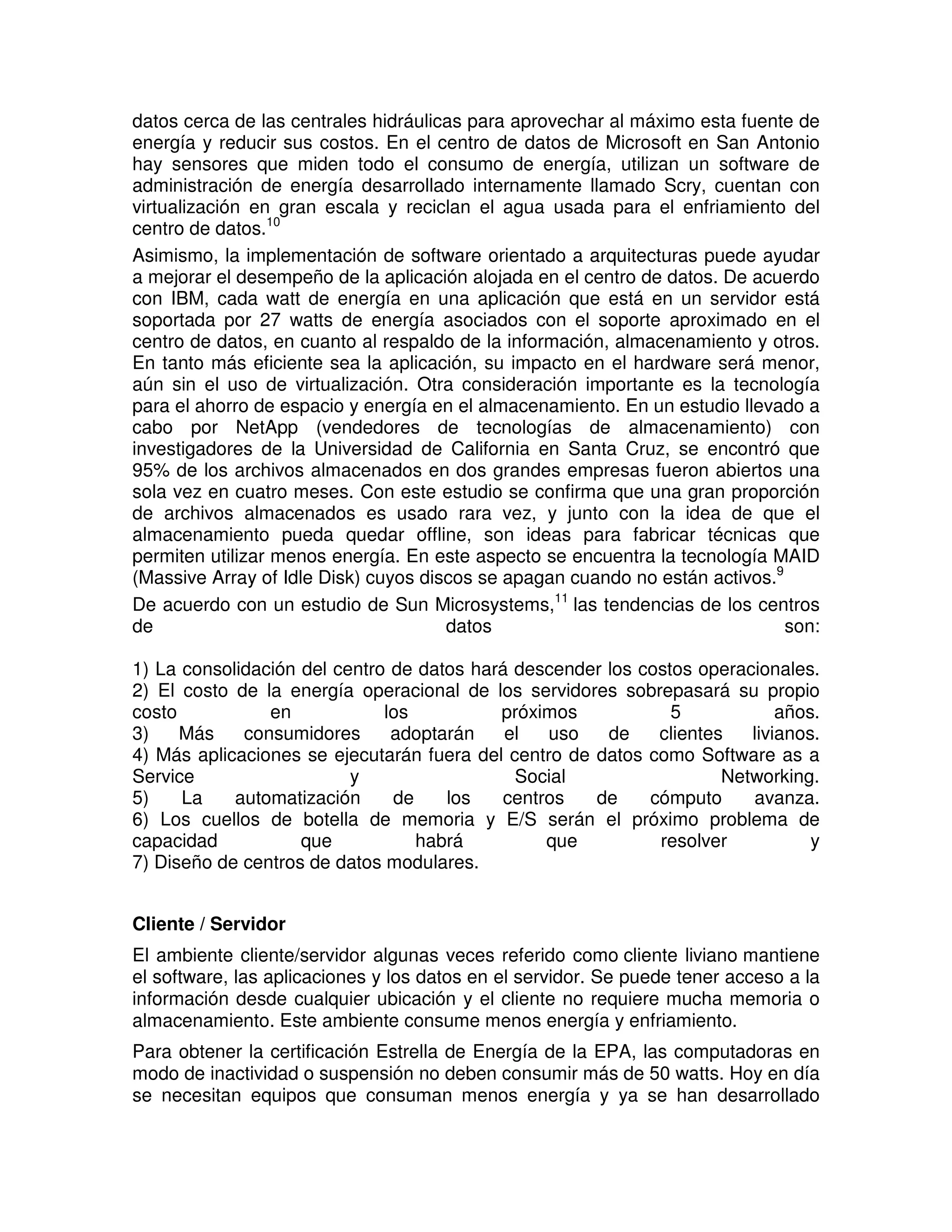 datos cerca de las centrales hidráulicas para aprovechar al máximo esta fuente de
energía y reducir sus costos. En el centro de datos de Microsoft en San Antonio
hay sensores que miden todo el consumo de energía, utilizan un software de
administración de energía desarrollado internamente llamado Scry, cuentan con
virtualización en gran escala y reciclan el agua usada para el enfriamiento del
centro de datos.10
Asimismo, la implementación de software orientado a arquitecturas puede ayudar
a mejorar el desempeño de la aplicación alojada en el centro de datos. De acuerdo
con IBM, cada watt de energía en una aplicación que está en un servidor está
soportada por 27 watts de energía asociados con el soporte aproximado en el
centro de datos, en cuanto al respaldo de la información, almacenamiento y otros.
En tanto más eficiente sea la aplicación, su impacto en el hardware será menor,
aún sin el uso de virtualización. Otra consideración importante es la tecnología
para el ahorro de espacio y energía en el almacenamiento. En un estudio llevado a
cabo por NetApp (vendedores de tecnologías de almacenamiento) con
investigadores de la Universidad de California en Santa Cruz, se encontró que
95% de los archivos almacenados en dos grandes empresas fueron abiertos una
sola vez en cuatro meses. Con este estudio se confirma que una gran proporción
de archivos almacenados es usado rara vez, y junto con la idea de que el
almacenamiento pueda quedar offline, son ideas para fabricar técnicas que
permiten utilizar menos energía. En este aspecto se encuentra la tecnología MAID
(Massive Array of Idle Disk) cuyos discos se apagan cuando no están activos.9
De acuerdo con un estudio de Sun Microsystems,11
las tendencias de los centros
de datos son:
1) La consolidación del centro de datos hará descender los costos operacionales.
2) El costo de la energía operacional de los servidores sobrepasará su propio
costo en los próximos 5 años.
3) Más consumidores adoptarán el uso de clientes livianos.
4) Más aplicaciones se ejecutarán fuera del centro de datos como Software as a
Service y Social Networking.
5) La automatización de los centros de cómputo avanza.
6) Los cuellos de botella de memoria y E/S serán el próximo problema de
capacidad que habrá que resolver y
7) Diseño de centros de datos modulares.
Cliente / Servidor
El ambiente cliente/servidor algunas veces referido como cliente liviano mantiene
el software, las aplicaciones y los datos en el servidor. Se puede tener acceso a la
información desde cualquier ubicación y el cliente no requiere mucha memoria o
almacenamiento. Este ambiente consume menos energía y enfriamiento.
Para obtener la certificación Estrella de Energía de la EPA, las computadoras en
modo de inactividad o suspensión no deben consumir más de 50 watts. Hoy en día
se necesitan equipos que consuman menos energía y ya se han desarrollado
 