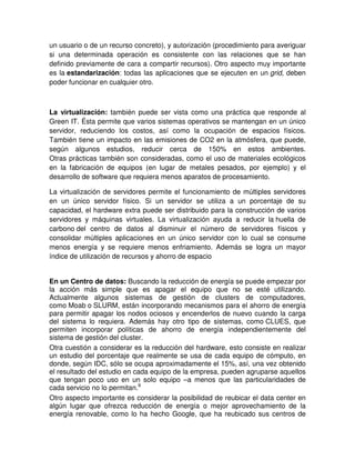 un usuario o de un recurso concreto), y autorización (procedimiento para averiguar
si una determinada operación es consistente con las relaciones que se han
definido previamente de cara a compartir recursos). Otro aspecto muy importante
es la estandarización: todas las aplicaciones que se ejecuten en un grid, deben
poder funcionar en cualquier otro.
La virtualización: también puede ser vista como una práctica que responde al
Green IT. Ésta permite que varios sistemas operativos se mantengan en un único
servidor, reduciendo los costos, así como la ocupación de espacios físicos.
También tiene un impacto en las emisiones de CO2 en la atmósfera, que puede,
según algunos estudios, reducir cerca de 150% en estos ambientes.
Otras prácticas también son consideradas, como el uso de materiales ecológicos
en la fabricación de equipos (en lugar de metales pesados, por ejemplo) y el
desarrollo de software que requiera menos aparatos de procesamiento.
La virtualización de servidores permite el funcionamiento de múltiples servidores
en un único servidor físico. Si un servidor se utiliza a un porcentaje de su
capacidad, el hardware extra puede ser distribuido para la construcción de varios
servidores y máquinas virtuales. La virtualización ayuda a reducir la huella de
carbono del centro de datos al disminuir el número de servidores físicos y
consolidar múltiples aplicaciones en un único servidor con lo cual se consume
menos energía y se requiere menos enfriamiento. Además se logra un mayor
índice de utilización de recursos y ahorro de espacio
En un Centro de datos: Buscando la reducción de energía se puede empezar por
la acción más simple que es apagar el equipo que no se esté utilizando.
Actualmente algunos sistemas de gestión de clusters de computadores,
como Moab o SLURM, están incorporando mecanismos para el ahorro de energía
para permitir apagar los nodos ociosos y encenderlos de nuevo cuando la carga
del sistema lo requiera. Además hay otro tipo de sistemas, como CLUES, que
permiten incorporar políticas de ahorro de energía independientemente del
sistema de gestión del cluster.
Otra cuestión a considerar es la reducción del hardware, esto consiste en realizar
un estudio del porcentaje que realmente se usa de cada equipo de cómputo, en
donde, según IDC, sólo se ocupa aproximadamente el 15%, así, una vez obtenido
el resultado del estudio en cada equipo de la empresa, pueden agruparse aquellos
que tengan poco uso en un solo equipo –a menos que las particularidades de
cada servicio no lo permitan.9
Otro aspecto importante es considerar la posibilidad de reubicar el data center en
algún lugar que ofrezca reducción de energía o mejor aprovechamiento de la
energía renovable, como lo ha hecho Google, que ha reubicado sus centros de
 