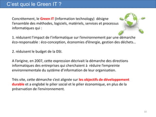 10
Concrètement, le Green IT (Information technology) désigne
l’ensemble des méthodes, logiciels, matériels, services et processus
informatiques qui :
1. réduisent l’impact de l’informatique sur l’environnement par une démarche
éco-responsable : éco-conception, économies d’énergie, gestion des déchets…
2. réduisent le budget de la DSI.
A l’origine, en 2007, cette expression décrivait la démarche des directions
informatiques des entreprises qui cherchaient à réduire l’empreinte
environnementale du système d’information de leur organisation.
Très vite, cette démarche s’est alignée sur les objectifs de développement
durable et a englobé le pilier social et le pilier économique, en plus de la
préservation de l’environnement.
C’est quoi le Green IT ?
 