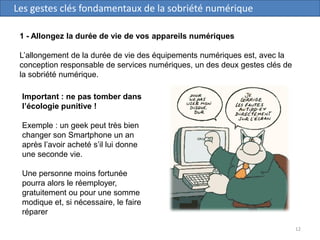 12
Les gestes clés fondamentaux de la sobriété numérique
1 - Allongez la durée de vie de vos appareils numériques
L’allongement de la durée de vie des équipements numériques est, avec la
conception responsable de services numériques, un des deux gestes clés de
la sobriété numérique.
Important : ne pas tomber dans
l’écologie punitive !
Exemple : un geek peut très bien
changer son Smartphone un an
après l’avoir acheté s’il lui donne
une seconde vie.
Une personne moins fortunée
pourra alors le réemployer,
gratuitement ou pour une somme
modique et, si nécessaire, le faire
réparer
 