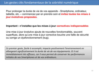 13
Les gestes clés fondamentaux de la sobriété numérique
Pour prolonger la durée de vie de vos appareils - Smartphone, ordinateur,
tablette, etc. – commencez par en prendre soin et évitez toutes les mises à
jour évolutives proposées.
Important : n’installez que les mises à jour correctives indispensables
Une mise à jour évolutive ajoute de nouvelles fonctionnalités, souvent
superflues, alors qu’une mise à jour corrective bouche une faille de sécurité
ou corrige un dysfonctionnement (bug).
Ce premier geste, facile à accomplir, impacte positivement l’environnement en
allongeant significativement la durée de vie de vos équipements. Et il est
immédiatement très efficace, car il vous permet de conserver les performances
initiales de vos Smartphones et de vos ordinateurs.
 