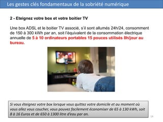 14
Les gestes clés fondamentaux de la sobriété numérique
2 - Eteignez votre box et votre boitier TV
Une box ADSL et le boitier TV associé, s’il sont allumés 24h/24, consomment
de 150 à 300 kWh par an, soit l’équivalent de la consommation électrique
annuelle de 5 à 10 ordinateurs portables 15 pouces utilisés 8h/jour au
bureau.
Si vous éteignez votre box lorsque vous quittez votre domicile et au moment où
vous allez vous coucher, vous pouvez facilement économiser de 65 à 130 kWh, soit
8 à 16 Euros et de 650 à 1300 litre d’eau par an.
 