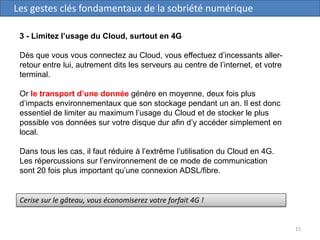 15
Les gestes clés fondamentaux de la sobriété numérique
3 - Limitez l’usage du Cloud, surtout en 4G
Dès que vous vous connectez au Cloud, vous effectuez d’incessants aller-
retour entre lui, autrement dits les serveurs au centre de l’internet, et votre
terminal.
Or le transport d’une donnée génère en moyenne, deux fois plus
d’impacts environnementaux que son stockage pendant un an. Il est donc
essentiel de limiter au maximum l’usage du Cloud et de stocker le plus
possible vos données sur votre disque dur afin d’y accéder simplement en
local.
Dans tous les cas, il faut réduire à l’extrême l’utilisation du Cloud en 4G.
Les répercussions sur l’environnement de ce mode de communication
sont 20 fois plus important qu’une connexion ADSL/fibre.
Cerise sur le gâteau, vous économiserez votre forfait 4G !
 