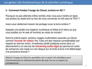16
Les gestes clés fondamentaux de la sobriété numérique
3 - Comment limitez l’usage du Cloud, surtout en 4G ?
Pourquoi ne pas attendre d’être rentrés chez vous pour mettre en ligne
vos photos du week-end au lieu de vous connecter en 4G dans le TGV ?
Avez-vous réellement besoin de partager avec la terre entière ?
Adoptez une plutôt une hygiène numérique et faîtes le tri dans ce que
vous publiez sur le web et montrez au reste du monde !
Dans le même esprit, certains usages multimédias associés au Cloud,
comme l’écoute de vidéos You Tube ont des impacts considérables par
rapport au service rendu. Investissez plutôt quelques euros dans un
abonnement à un service de streaming audio légal qui permet en outre
de conserver une copie sur son disque dur et évite d’avoir à la télécharger
à la prochaine écoute ?
Réduire l’usage du Cloud au quotidien est un geste très bénéfique pour
l’environnement et relativement facile dès que l’on en a compris les
conséquences.
 