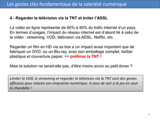 17
Les gestes clés fondamentaux de la sobriété numérique
4 - Regarder la télévision via la TNT et éviter l’ADSL
La vidéo en ligne représente de 60% à 90% du trafic internet d’un pays.
En termes d’usages, l’impact du réseau internet est d’abord lié à celui de
la vidéo : streaming, VOD, télévision via ADSL, Netflix, etc.
Regarder un film en HD via sa box a un impact aussi important que de
fabriquer un DVD, ou un Blu-ray, avec son emballage complet, boîtier
plastique et couverture papier. => préférez la TNT !
Mais la solution ne serait-elle pas, d’être moins accro au petit écran ?
Limiter la VOD, le streaming et regarder la télévision via la TNT sont des gestes
efficaces pour réduire son empreinte numérique. A vous de voir si le jeu en vaut
la chandelle !
 