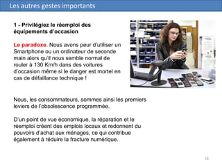 18
Les autres gestes importants
1 - Privilégiez le réemploi des
équipements d’occasion
Le paradoxe. Nous avons peur d’utiliser un
Smartphone ou un ordinateur de seconde
main alors qu’il nous semble normal de
rouler à 130 Km/h dans des voitures
d’occasion même si le danger est mortel en
cas de défaillance technique !
Nous, les consommateurs, sommes ainsi les premiers
leviers de l’obsolescence programmée.
D’un point de vue économique, la réparation et le
réemploi créent des emplois locaux et redonnent du
pouvoirs d’achat aux ménages, ce qui contribue
également à réduire la fracture numérique.
 