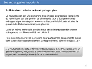 20
Les autres gestes importants
2 - Mutualisez : achetez moins et partagez plus
La mutualisation est une démarche très efficace pour réduire l’empreinte
du numérique, car elle permet de diminuer le taux d’équipement des
ménages et par conséquent le nombre d’appareils fabriqués, et ainsi la
quantité de déchets électroniques générés.
Dans un même immeuble, devons-nous absolument posséder chacun
notre propre box fibre au débit de 1 Gb/s ?
Peut-on s’organiser avec les voisins pour partager les équipements qui ne
sont utilisés qu’occasionnellement (vidéoprojecteur, console de jeux…) ?
Si la mutualisation n’est pas forcément toujours facile à mettre en place, c’est un
geste très efficace, à la fois sur le plan économique et pour l’environnement. Et
en plus, cela vous oblige à vous faire de nouveaux amis !
 