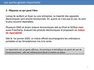 21
Les autres gestes importants
3 - Réparez ce qui peut l’être
Lorsqu’ils quittent un foyer ou une entreprise, la majorité des appareils
électroniques sont encore fonctionnels. Et, quand ce n’est pas le cas, ils sont
le plus souvent réparables.
Plusieurs ONG et divers acteurs économiques tels qu’iFixIt et SOSas mais
aussi FnacDarty, évaluent les produits électroniques et proposent un indice
de réparabilité.
Dès le 1er janvier 2020, un indice officiel accompagnera les ordinateurs
portables et les Smartphones mis à la vente.
La réparation est un geste efficace, économique et bénéfique du point de vue de
l’environnement ; elle est relativement facile à mettre en place.
 