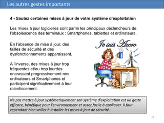 22
Les autres gestes importants
4 - Sautez certaines mises à jour de votre système d’exploitation
Les mises à jour logicielles sont parmi les principaux déclencheurs de
l’obsolescence des terminaux : Smartphones, tablettes et ordinateurs.
Ne pas mettre à jour systématiquement son système d’exploitation est un geste
efficace, bénéfique pour l’environnement et assez facile à appliquer. Il faut
cependant bien veiller à installer les mises à jour de sécurité.
En l’absence de mise à jour, des
failles de sécurité et des
dysfonctionnements apparaissent.
A l’inverse, des mises à jour trop
fréquentes et/ou trop lourdes
encrassent progressivement nos
ordinateurs et Smartphones et
participent significativement à leur
ralentissement.
 