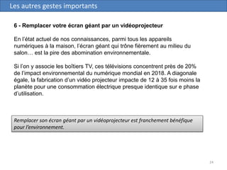 24
Les autres gestes importants
6 - Remplacer votre écran géant par un vidéoprojecteur
En l’état actuel de nos connaissances, parmi tous les appareils
numériques à la maison, l’écran géant qui trône fièrement au milieu du
salon… est la pire des abomination environnementale.
Si l’on y associe les boîtiers TV, ces télévisions concentrent près de 20%
de l’impact environnemental du numérique mondial en 2018. A diagonale
égale, la fabrication d’un vidéo projecteur impacte de 12 à 35 fois moins la
planète pour une consommation électrique presque identique sur e phase
d’utilisation.
Remplacer son écran géant par un vidéoprojecteur est franchement bénéfique
pour l’environnement.
 