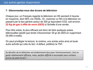 25
Les autres gestes importants
7 - Déconnectez-vous des écrans de télévision
Chaque jour, un Français regarde la télévision en HD pendant 4 heures
en moyenne, dont 56% via l’ADSL. Or, visionner un film à la télévision en
passant par la box génère autour de 300 gr équivalent CO2, soit environ
22 Kg de gaz à effet de serre (GES) à l’échelle d’une année.
Pour être sobre, le plus efficace est donc de faire quelques poses
télévisuelles (plutôt que tenter d’économiser 30 gr de GES en supprimant
25.000 e-mails).
On peut privilégier la lecture, le cinéma, une soirée entre amis et toute
autre activité qui crée du lien. A défaut, préférez la TNT.
Se décoller de la télévision est évidemment bon pour l’environnement, c’est un
geste relativement efficace, mais, parfois difficile à accomplir pour certains
accros du petit écran !
 