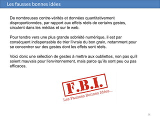 26
Les fausses bonnes idées
De nombreuses contre-vérités et données quantitativement
disproportionnées, par rapport aux effets réels de certains gestes,
circulent dans les médias et sur le web.
Pour tendre vers une plus grande sobriété numérique, il est par
conséquent indispensable de trier l’ivraie du bon grain, notamment pour
se concentrer sur des gestes dont les effets sont réels.
Voici donc une sélection de gestes à mettre aux oubliettes, non pas qu’il
soient mauvais pour l’environnement, mais parce qu’ils sont peu ou pas
efficaces.
 