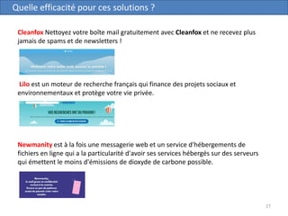 27
Quelle efficacité pour ces solutions ?
Cleanfox Nettoyez votre boîte mail gratuitement avec Cleanfox et ne recevez plus
jamais de spams et de newsletters !
Lilo est un moteur de recherche français qui finance des projets sociaux et
environnementaux et protège votre vie privée.
Newmanity est à la fois une messagerie web et un service d'hébergements de
fichiers en ligne qui a la particularité d'avoir ses services hébergés sur des serveurs
qui émettent le moins d'émissions de dioxyde de carbone possible.
 