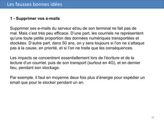 28
Les fausses bonnes idées
1 - Supprimer vos e-mails
Supprimer ses e-mails du serveur et/ou de son terminal ne fait pas de
mal. Mais c’est très peu efficace. D’une part, les courriels ne représentent
qu’une toute petite proportion des données numériques transportées et
stockées. D’autre part, dans 50 ans, on y sera toujours si l’on ne s’attaque
pas à la cause, en priorité, et si l’on ne traite que les conséquences.
Les impacts se concentrent essentiellement lors de l’écriture et de la
lecture d’un courriel, puis de son transport (surtout en 4G), et en dernier
lieu, pendant son stockage.
Par exemple, il faut en moyenne deux fois plus d’énergie pour expédier un
email que pour le stocker pendant un an.
 