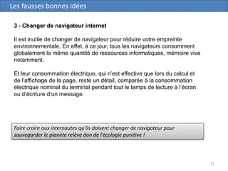 31
Les fausses bonnes idées
3 - Changer de navigateur internet
Il est inutile de changer de navigateur pour réduire votre empreinte
environnementale. En effet, à ce jour, tous les navigateurs consomment
globalement la même quantité de ressources informatiques, mémoire vive
notamment.
Et leur consommation électrique, qui n’est effective que lors du calcul et
de l’affichage de la page, reste un détail, comparée à la consommation
électrique nominal du terminal pendant tout le temps de lecture à l’écran
ou d’écriture d’un message.
Faire croire aux internautes qu’ils doivent changer de navigateur pour
sauvegarder le planète relève don de l’écologie punitive !
 