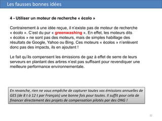 32
Les fausses bonnes idées
4 - Utiliser un moteur de recherche « écolo »
Contrairement à une idée reçue, il n’existe pas de moteur de recherche
« écolo ». C’est du pur « greenwashing ». En effet, les moteurs dits
« écolos » ne sont pas des moteurs, mais de simples habillage des
résultats de Google, Yahoo ou Bing. Ces moteurs « écolos » n’enlèvent
donc pas des impacts, ils en ajoutent !
Le fait qu’ils compensent les émissions de gaz à effet de serre de leurs
serveurs en plantant des arbres n’est pas suffisant pour revendiquer une
meilleure performance environnementale.
En revanche, rien ne vous empêche de capturer toutes vos émissions annuelles de
GES (de 8 t à 12 t par Français) une bonne fois pour toutes. Il suffit pour cela de
financer directement des projets de compensation pilotés par des ONG !
 