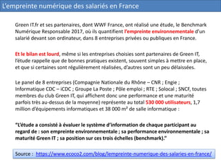 Green IT.fr et ses partenaires, dont WWF France, ont réalisé une étude, le Benchmark
Numérique Responsable 2017, où ils quantifient l’empreinte environnementale d’un
salarié devant son ordinateur, dans 8 entreprises privées ou publiques en France.
Et le bilan est lourd, même si les entreprises choisies sont partenaires de Green IT,
l’étude rappelle que de bonnes pratiques existent, souvent simples à mettre en place,
et que si certaines sont régulièrement réalisées, d’autres sont un peu délaissées.
Source : https://www.ecoco2.com/blog/lempreinte-numerique-des-salaries-en-france/
Le panel de 8 entreprises (Compagnie Nationale du Rhône – CNR ; Engie ;
Informatique CDC – iCDC ; Groupe La Poste ; Pôle emploi ; RTE ; Solocal ; SNCF, toutes
membres du club Green IT, qui affichent donc une performance et une maturité
parfois très au-dessus de la moyenne) représente au total 530 000 utilisateurs, 1,7
million d’équipements informatiques et 38 000 m² de salle informatique :
“L’étude a consisté à évaluer le système d’information de chaque participant au
regard de : son empreinte environnementale ; sa performance environnementale ; sa
maturité Green IT ; sa position sur ces trois échelles (benchmark).”
L’empreinte numérique des salariés en France
 