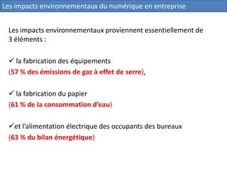 Les impacts environnementaux proviennent essentiellement de
3 éléments :
 la fabrication des équipements
(57 % des émissions de gaz à effet de serre),
 la fabrication du papier
(61 % de la consommation d’eau)
et l’alimentation électrique des occupants des bureaux
(63 % du bilan énergétique)
Les impacts environnementaux du numérique en entreprise
 