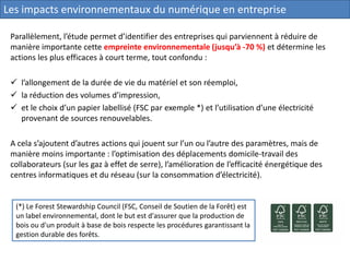 Parallèlement, l’étude permet d’identifier des entreprises qui parviennent à réduire de
manière importante cette empreinte environnementale (jusqu’à -70 %) et détermine les
actions les plus efficaces à court terme, tout confondu :
 l’allongement de la durée de vie du matériel et son réemploi,
 la réduction des volumes d’impression,
 et le choix d’un papier labellisé (FSC par exemple *) et l’utilisation d’une électricité
provenant de sources renouvelables.
A cela s’ajoutent d’autres actions qui jouent sur l’un ou l’autre des paramètres, mais de
manière moins importante : l’optimisation des déplacements domicile-travail des
collaborateurs (sur les gaz à effet de serre), l’amélioration de l’efficacité énergétique des
centres informatiques et du réseau (sur la consommation d’électricité).
(*) Le Forest Stewardship Council (FSC, Conseil de Soutien de la Forêt) est
un label environnemental, dont le but est d'assurer que la production de
bois ou d'un produit à base de bois respecte les procédures garantissant la
gestion durable des forêts.
Les impacts environnementaux du numérique en entreprise
 
