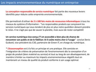 La conception responsable de service numérique fait partie des nouveaux leviers
identifiés pour réduire cette empreinte environnementale.
Elle permettrait d’utiliser de 2 à 100 fois moins de ressources informatiques à tous les
niveaux du système d’information : “Les responsables produits qui conçoivent les
services numériques qui sous-tendent de plus en plus notre quotidien doivent prendre
le relais. Il ne s’agit pas que de sauver la planète, mais aussi de rester compétitif.
Un service numérique éco-conçu (*) et accessible a bien plus de chance de
rencontrer son public et de le fidéliser. Et il coûte moins cher à l’usage” conclut Denis
Guibard, vice-président du C3D, partenaire de Green IT, en charge du numérique.
Les impacts environnementaux du numérique en entreprise
* L’écoconception est à la fois un principe et une pratique. Elle consiste en
l’intégration de critères de préservation de l’environnement dès la conception d’un
projet de produit (bien matériel ou service) et tout au long de son développement, de
manière à limiter au maximum les impacts environnementaux négatifs tout en
maintenant un niveau de qualité du produit conforme à son usage optimal.
38
 
