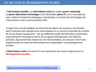 39
Un lien avec le développement durable
https://www.youtube.com/watch?v=XzMepLvu3C8
L'informatique durable, ou informatique verte (en anglais green computing,
ou green information technology et son abréviation green IT), est un concept qui
vise à réduire l'empreinte écologique, économique, et sociale des technologies de
l'information et de la communication (TIC).
Il s'agit d'une manière globale et cohérente de réduire les nuisances rencontrées
dans le domaine des équipements informatiques et ce, durant l'ensemble de la durée
de vie de chaque équipement : soit aux différents stades de fabrication, d'utilisation
(consommation d'énergie) et de fin de vie (gestion/récupération des déchets,
pollution, épuisement des ressources non renouvelables). Ce concept s'inscrit plus
largement dans la notion d'informatique éco-responsable » ou développement
durable.
L'informatique verte et le Green IT sont aujourd'hui des enjeux majeurs pour le
développement durable.
 