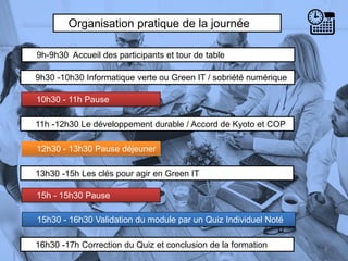Organisation pratique de la journée
9h-9h30 Accueil des participants et tour de table
11h -12h30 Le développement durable / Accord de Kyoto et COP
10h30 - 11h Pause
4
13h30 -15h Les clés pour agir en Green IT
9h30 -10h30 Informatique verte ou Green IT / sobriété numérique
12h30 - 13h30 Pause déjeuner
15h - 15h30 Pause
16h30 -17h Correction du Quiz et conclusion de la formation
15h30 - 16h30 Validation du module par un Quiz Individuel Noté
 
