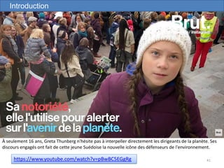 41https://www.youtube.com/watch?v=pBwBC5EGgRg
À seulement 16 ans, Greta Thunberg n'hésite pas à interpeller directement les dirigeants de la planète. Ses
discours engagés ont fait de cette jeune Suédoise la nouvelle icône des défenseurs de l'environnement.
Introduction
 