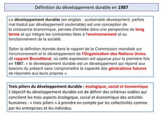 Définition du développement durable en 1987
Le développement durable (en anglais : sustainable development, parfois
mal traduit par développement soutenable) est une conception de
la croissance économique, pensée d'emblée dans une perspective de long
terme et qui intègre les contraintes liées à l'environnement et au
fonctionnement de la société.
Selon la définition donnée dans le rapport de la Commission mondiale sur
l'environnement et le développement de l'Organisation des Nations Unies,
dit rapport Brundtland, où cette expression est apparue pour la première fois
en 1987, « le développement durable est un développement qui répond aux
besoins du présent sans compromettre la capacité des générations futures
de répondre aux leurs propres ».
Trois piliers du développement durable : écologique, social et économique
L'objectif du développement durable est de définir des schémas viables qui
concilient les trois aspects écologique, social et économique des activités
humaines : « trois piliers » à prendre en compte par les collectivités comme
par les entreprises et les individus.
 