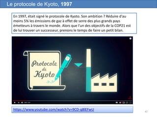 47
Le protocole de Kyoto, 1997
En 1997, était signé le protocole de Kyoto. Son ambition ? Réduire d'au
moins 5% les émissions de gaz à effet de serre des plus grands pays
émetteurs à travers le monde. Alors que l'un des objectifs de la COP21 est
de lui trouver un successeur, prenons le temps de faire un petit bilan.
https://www.youtube.com/watch?v=9CD-q8lEFwU
 