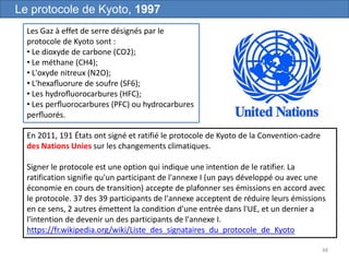 48
Le protocole de Kyoto, 1997
Les Gaz à effet de serre désignés par le
protocole de Kyoto sont :
• Le dioxyde de carbone (CO2);
• Le méthane (CH4);
• L'oxyde nitreux (N2O);
• L'hexaﬂuorure de soufre (SF6);
• Les hydroﬂuorocarbures (HFC);
• Les perﬂuorocarbures (PFC) ou hydrocarbures
perﬂuorés.
En 2011, 191 États ont signé et ratifié le protocole de Kyoto de la Convention-cadre
des Nations Unies sur les changements climatiques.
Signer le protocole est une option qui indique une intention de le ratifier. La
ratification signifie qu'un participant de l'annexe I (un pays développé ou avec une
économie en cours de transition) accepte de plafonner ses émissions en accord avec
le protocole. 37 des 39 participants de l'annexe acceptent de réduire leurs émissions
en ce sens, 2 autres émettent la condition d'une entrée dans l'UE, et un dernier a
l'intention de devenir un des participants de l'annexe I.
https://fr.wikipedia.org/wiki/Liste_des_signataires_du_protocole_de_Kyoto
 
