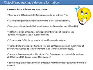 5
Objectif pédagogique de cette formation
Au terme de cette formation, vous pourrez :
Donner une définition de l’informatique verte ou « Green IT »,
 Estimer l’empreinte numérique moyenne d’un salarié en France,
Les gestes clés de la sobriété numérique et les fausses bonnes idées (FBI),
 Définir ce qu’on entend par développement durable et expliciter ses
3 piliers (écologique, social et économique),
 Comprendre l’effet de serre et le réchauffement climatique,
 Connaître le protocole de Kyoto, le rôle des COP (Conferences of the Parties) et
de l’ADEME (Agence de l’environnement et de la maîtrise de l’énergie),
 Mesurer la consommation électrique d’un Datacenter, ou centre informatique,
et définir son PUE (Power Usage Effectiveness)
Et citer les pistes de solution d'un Directeur Informatique (DSI) pour tendre vers le
Green IT.
 