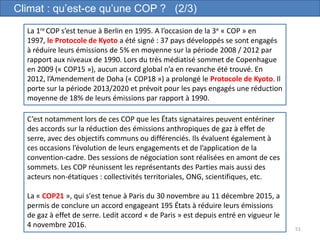 51
Climat : qu’est-ce qu’une COP ? (2/3)
La 1re COP s’est tenue à Berlin en 1995. A l’occasion de la 3e « COP » en
1997, le Protocole de Kyoto a été signé : 37 pays développés se sont engagés
à réduire leurs émissions de 5% en moyenne sur la période 2008 / 2012 par
rapport aux niveaux de 1990. Lors du très médiatisé sommet de Copenhague
en 2009 (« COP15 »), aucun accord global n’a en revanche été trouvé. En
2012, l’Amendement de Doha (« COP18 ») a prolongé le Protocole de Kyoto. Il
porte sur la période 2013/2020 et prévoit pour les pays engagés une réduction
moyenne de 18% de leurs émissions par rapport à 1990.
C’est notamment lors de ces COP que les États signataires peuvent entériner
des accords sur la réduction des émissions anthropiques de gaz à effet de
serre, avec des objectifs communs ou différenciés. Ils évaluent également à
ces occasions l’évolution de leurs engagements et de l’application de la
convention-cadre. Des sessions de négociation sont réalisées en amont de ces
sommets. Les COP réunissent les représentants des Parties mais aussi des
acteurs non-étatiques : collectivités territoriales, ONG, scientifiques, etc.
La « COP21 », qui s'est tenue à Paris du 30 novembre au 11 décembre 2015, a
permis de conclure un accord engageant 195 États à réduire leurs émissions
de gaz à effet de serre. Ledit accord « de Paris » est depuis entré en vigueur le
4 novembre 2016.
 