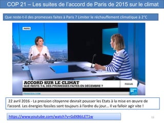 53
COP 21 – Les suites de l’accord de Paris de 2015 sur le climat
Que reste-t-il des promesses faites à Paris ? Limiter le réchauffement climatique à 2°C
https://www.youtube.com/watch?v=GdX86iLET1w
22 avril 2016 - La pression citoyenne devrait pousser les Etats à la mise en œuvre de
l’accord. Les énergies fossiles sont toujours à l’ordre du jour… Il va falloir agir vite !
 