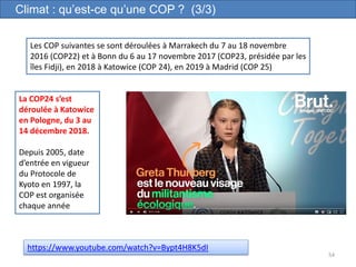 54
Climat : qu’est-ce qu’une COP ? (3/3)
Les COP suivantes se sont déroulées à Marrakech du 7 au 18 novembre
2016 (COP22) et à Bonn du 6 au 17 novembre 2017 (COP23, présidée par les
îles Fidji), en 2018 à Katowice (COP 24), en 2019 à Madrid (COP 25)
La COP24 s’est
déroulée à Katowice
en Pologne, du 3 au
14 décembre 2018.
Depuis 2005, date
d’entrée en vigueur
du Protocole de
Kyoto en 1997, la
COP est organisée
chaque année
https://www.youtube.com/watch?v=Bypt4H8K5dI
 