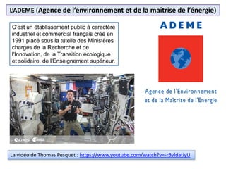 L’ADEME (Agence de l’environnement et de la maîtrise de l’énergie)
C’est un établissement public à caractère
industriel et commercial français créé en
1991 placé sous la tutelle des Ministères
chargés de la Recherche et de
l'Innovation, de la Transition écologique
et solidaire, de l'Enseignement supérieur.
La vidéo de Thomas Pesquet : https://www.youtube.com/watch?v=-rBvldatiyU
 